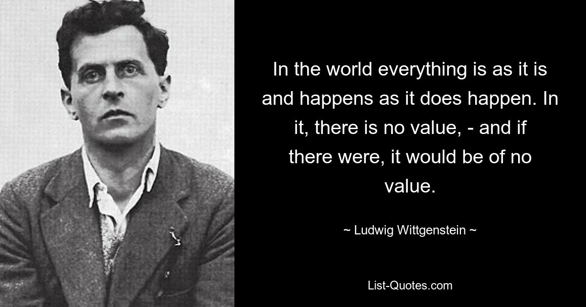 In the world everything is as it is and happens as it does happen. In it, there is no value, - and if there were, it would be of no value. — © Ludwig Wittgenstein