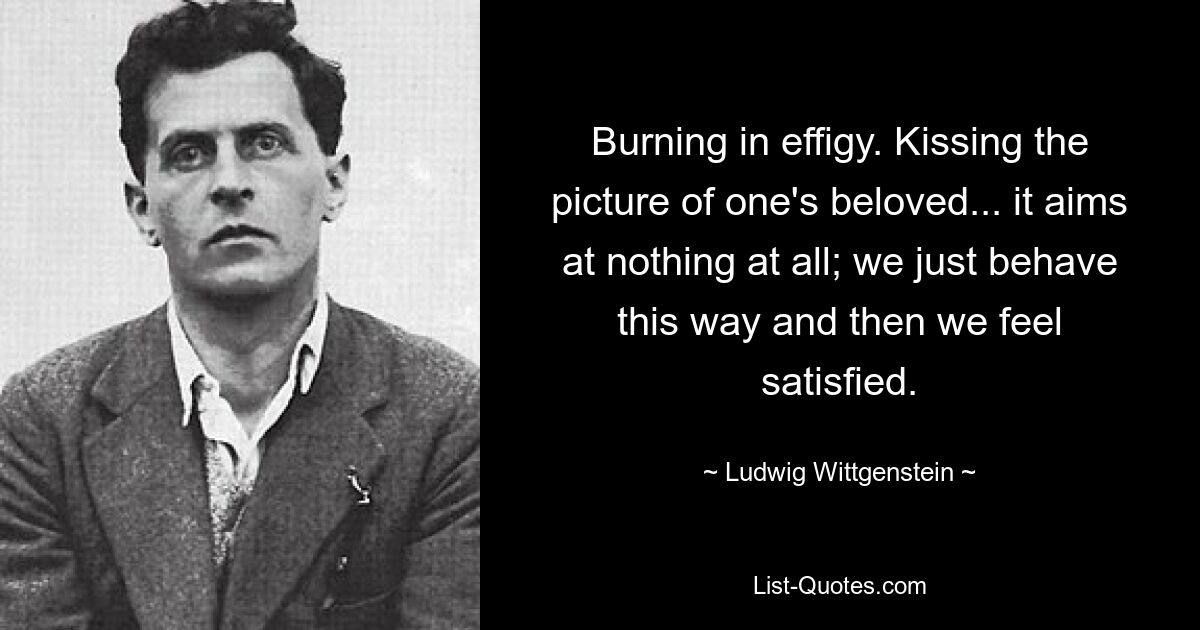 Burning in effigy. Kissing the picture of one's beloved... it aims at nothing at all; we just behave this way and then we feel satisfied. — © Ludwig Wittgenstein