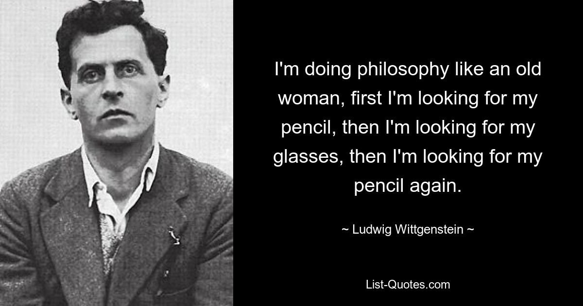 I'm doing philosophy like an old woman, first I'm looking for my pencil, then I'm looking for my glasses, then I'm looking for my pencil again. — © Ludwig Wittgenstein