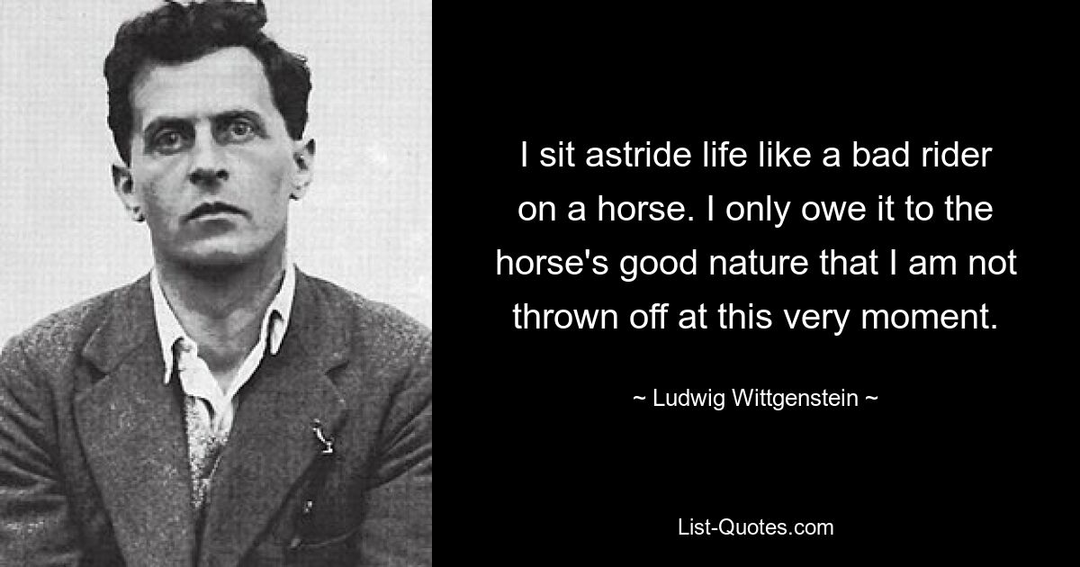 I sit astride life like a bad rider on a horse. I only owe it to the horse's good nature that I am not thrown off at this very moment. — © Ludwig Wittgenstein