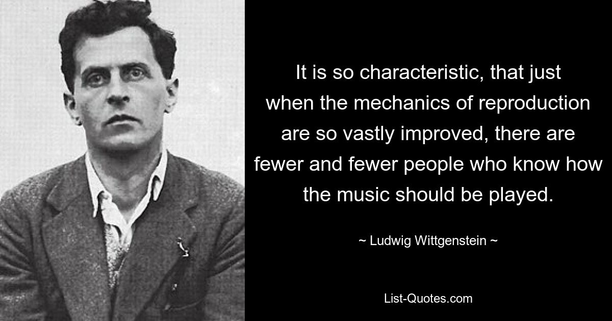 It is so characteristic, that just when the mechanics of reproduction are so vastly improved, there are fewer and fewer people who know how the music should be played. — © Ludwig Wittgenstein