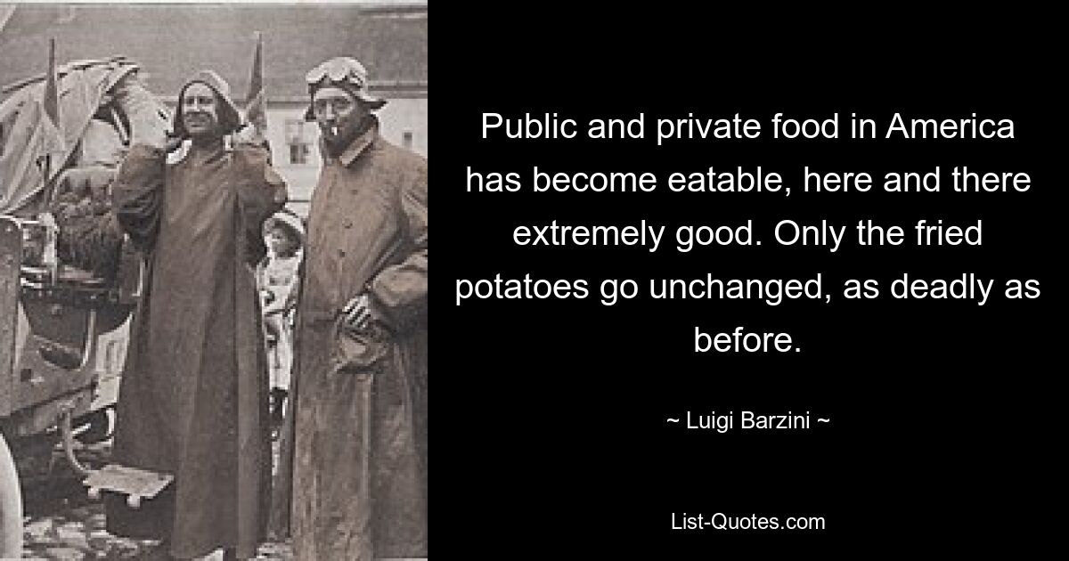 Public and private food in America has become eatable, here and there extremely good. Only the fried potatoes go unchanged, as deadly as before. — © Luigi Barzini