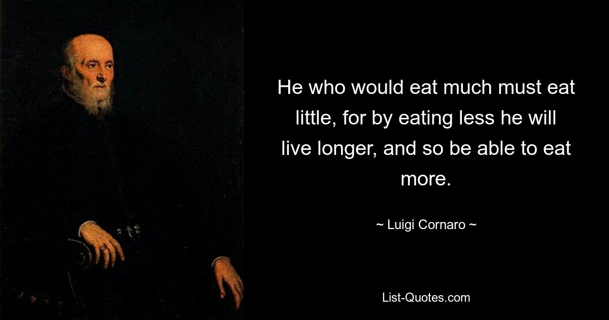 He who would eat much must eat little, for by eating less he will live longer, and so be able to eat more. — © Luigi Cornaro