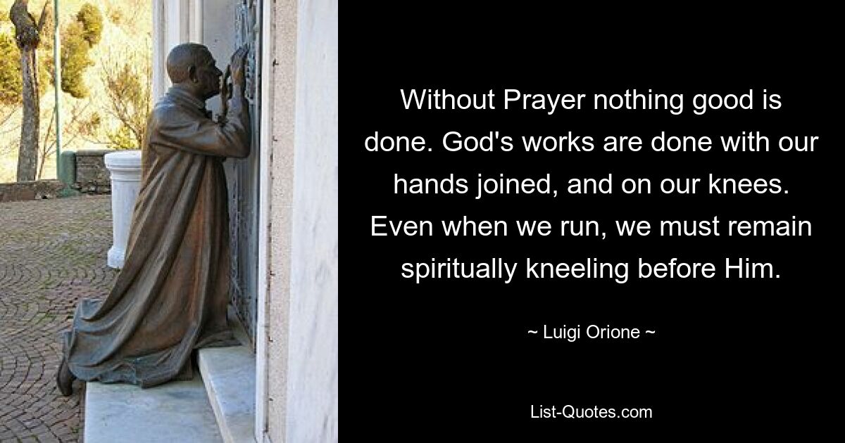 Without Prayer nothing good is done. God's works are done with our hands joined, and on our knees. Even when we run, we must remain spiritually kneeling before Him. — © Luigi Orione