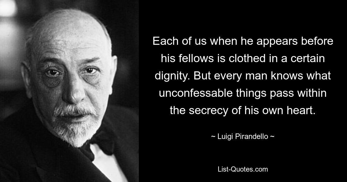 Each of us when he appears before his fellows is clothed in a certain dignity. But every man knows what unconfessable things pass within the secrecy of his own heart. — © Luigi Pirandello