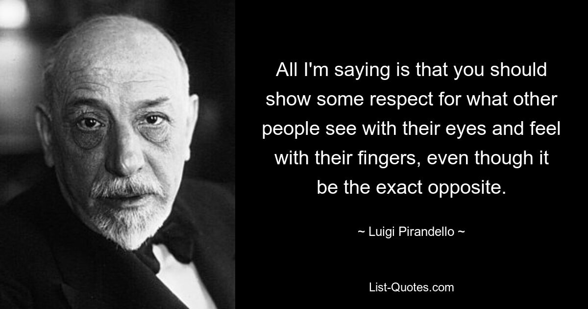 All I'm saying is that you should show some respect for what other people see with their eyes and feel with their fingers, even though it be the exact opposite. — © Luigi Pirandello