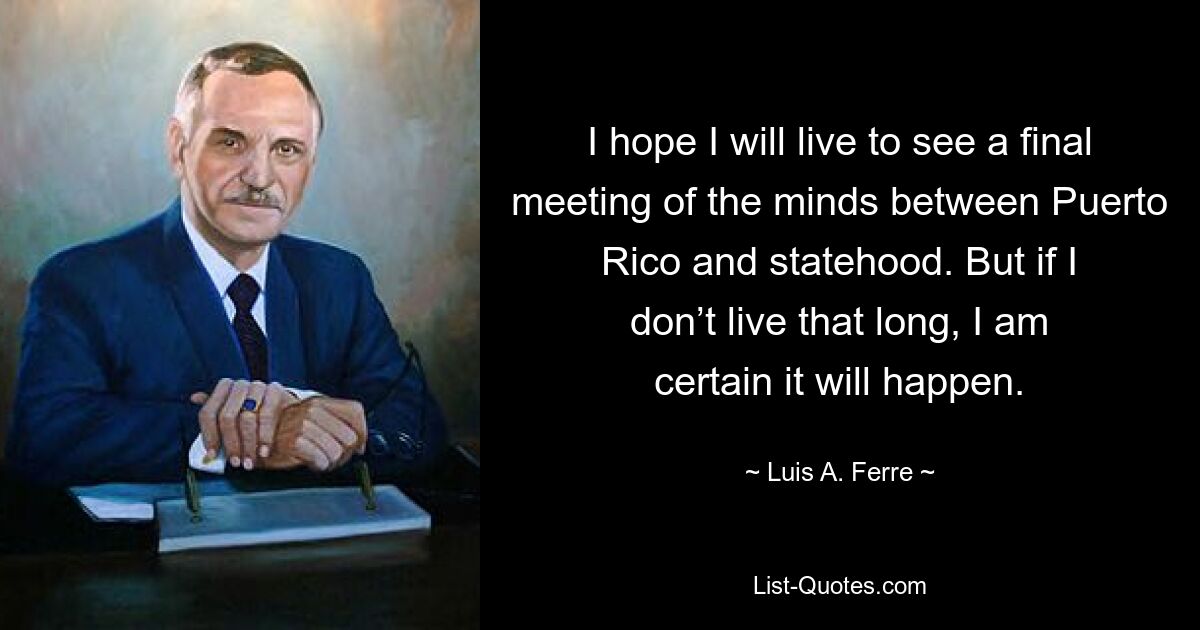 I hope I will live to see a final meeting of the minds between Puerto Rico and statehood. But if I don’t live that long, I am certain it will happen. — © Luis A. Ferre