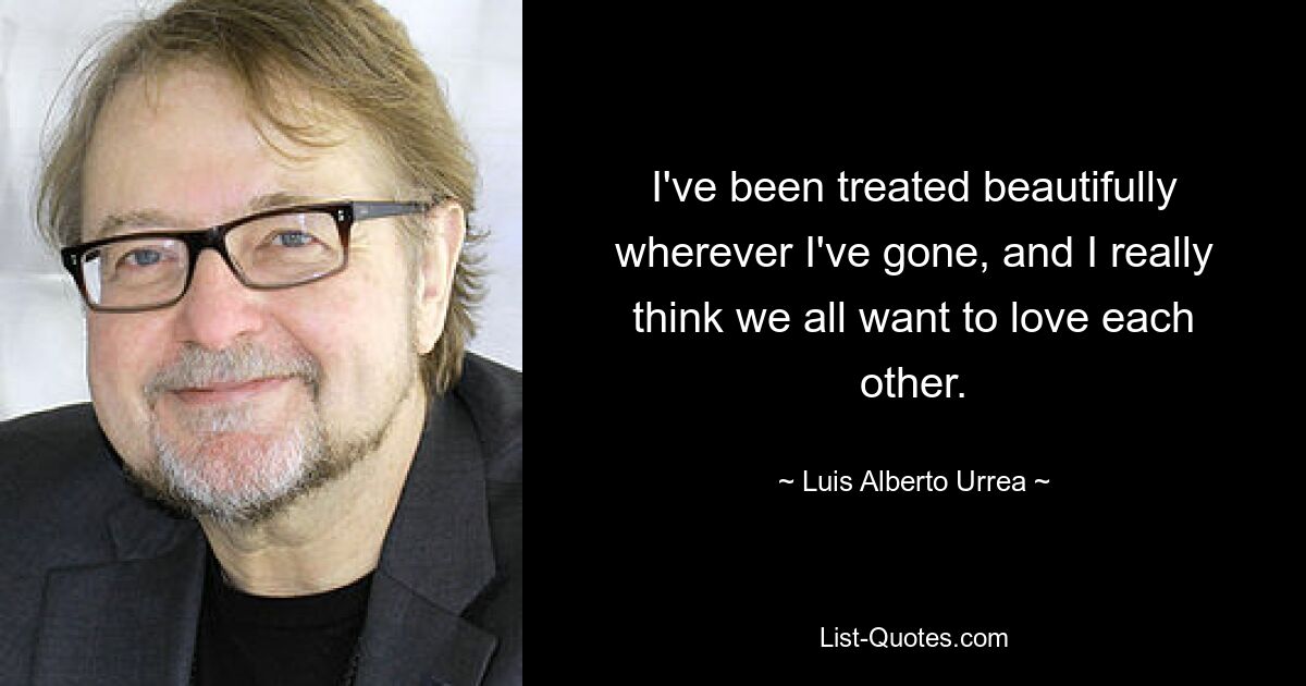 I've been treated beautifully wherever I've gone, and I really think we all want to love each other. — © Luis Alberto Urrea