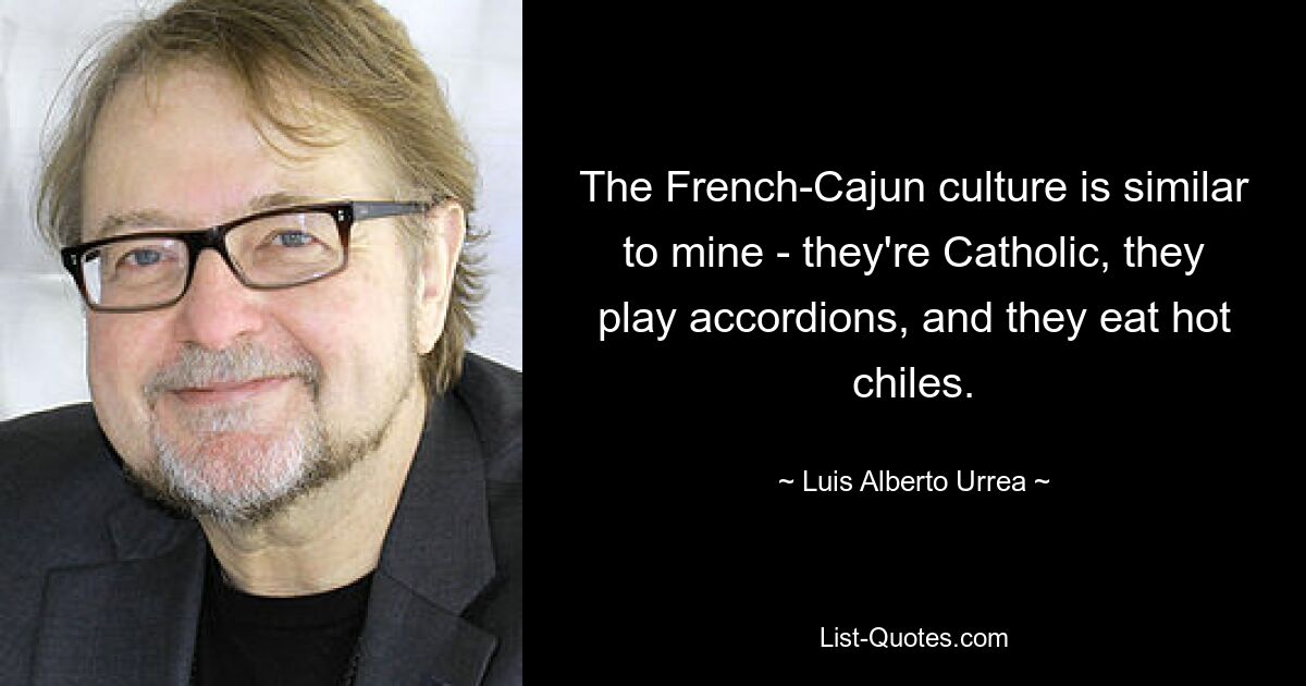 The French-Cajun culture is similar to mine - they're Catholic, they play accordions, and they eat hot chiles. — © Luis Alberto Urrea