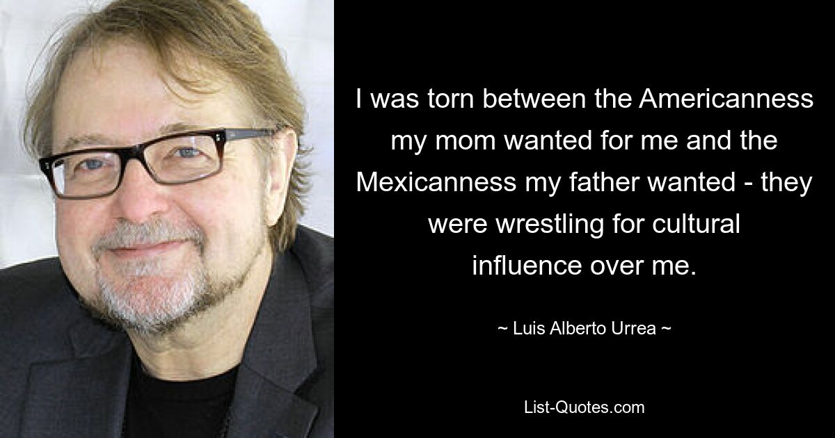 I was torn between the Americanness my mom wanted for me and the Mexicanness my father wanted - they were wrestling for cultural influence over me. — © Luis Alberto Urrea