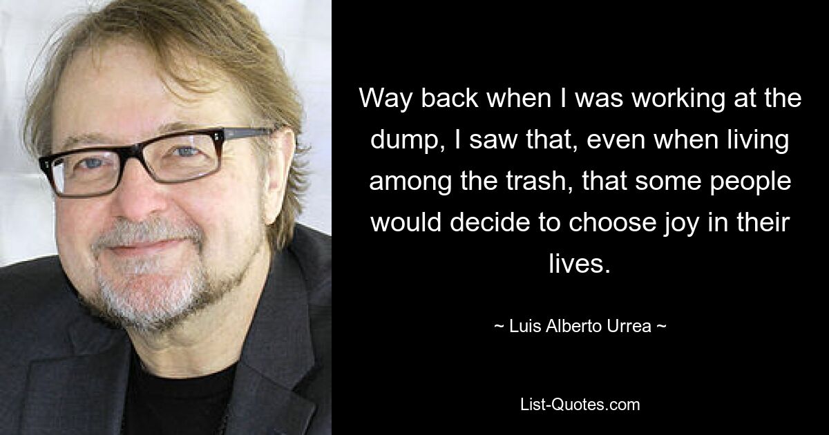 Way back when I was working at the dump, I saw that, even when living among the trash, that some people would decide to choose joy in their lives. — © Luis Alberto Urrea