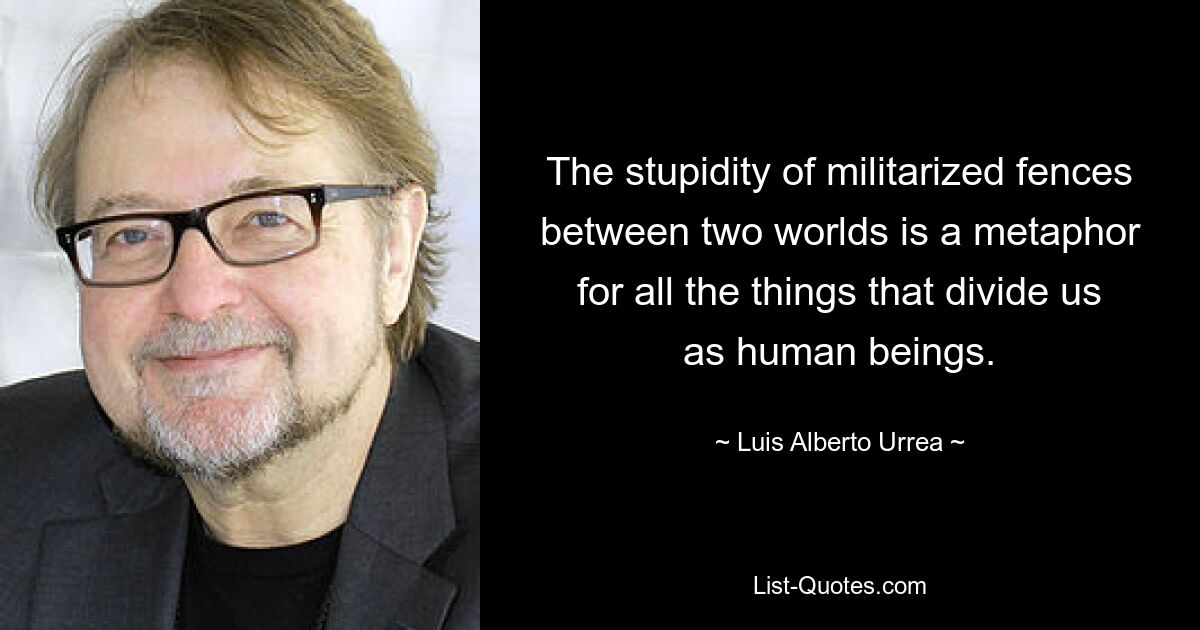 The stupidity of militarized fences between two worlds is a metaphor for all the things that divide us as human beings. — © Luis Alberto Urrea