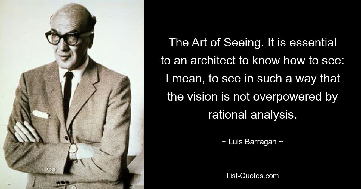 The Art of Seeing. It is essential to an architect to know how to see: I mean, to see in such a way that the vision is not overpowered by rational analysis. — © Luis Barragan