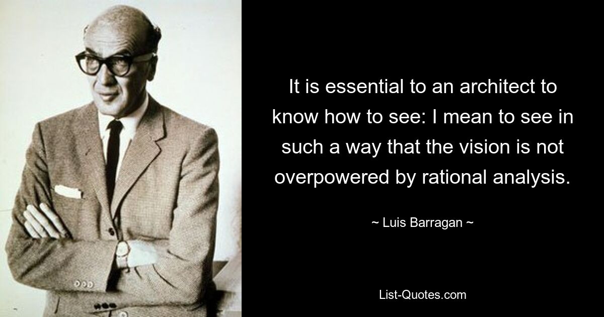 It is essential to an architect to know how to see: I mean to see in such a way that the vision is not overpowered by rational analysis. — © Luis Barragan
