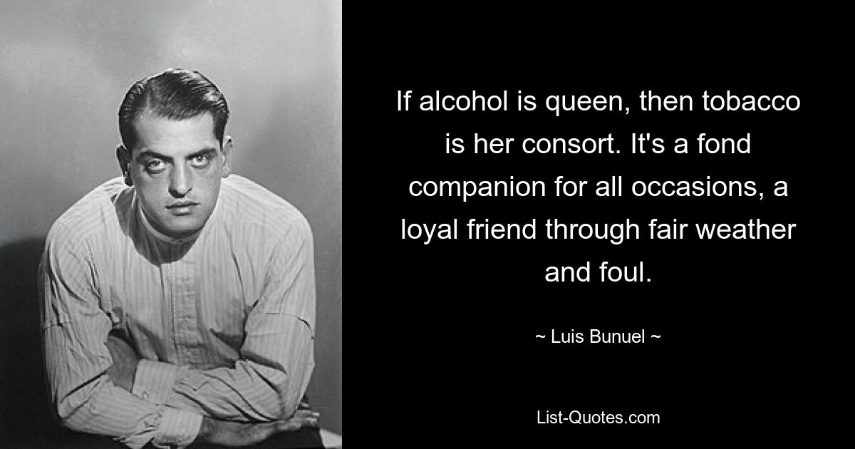 If alcohol is queen, then tobacco is her consort. It's a fond companion for all occasions, a loyal friend through fair weather and foul. — © Luis Bunuel