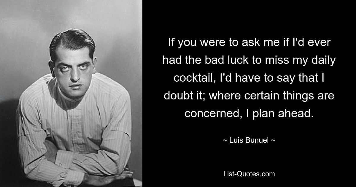 If you were to ask me if I'd ever had the bad luck to miss my daily cocktail, I'd have to say that I doubt it; where certain things are concerned, I plan ahead. — © Luis Bunuel