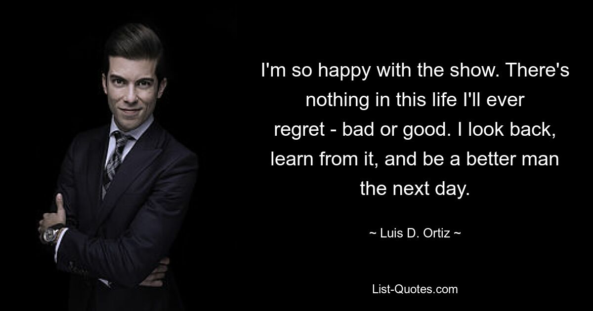 I'm so happy with the show. There's nothing in this life I'll ever regret - bad or good. I look back, learn from it, and be a better man the next day. — © Luis D. Ortiz