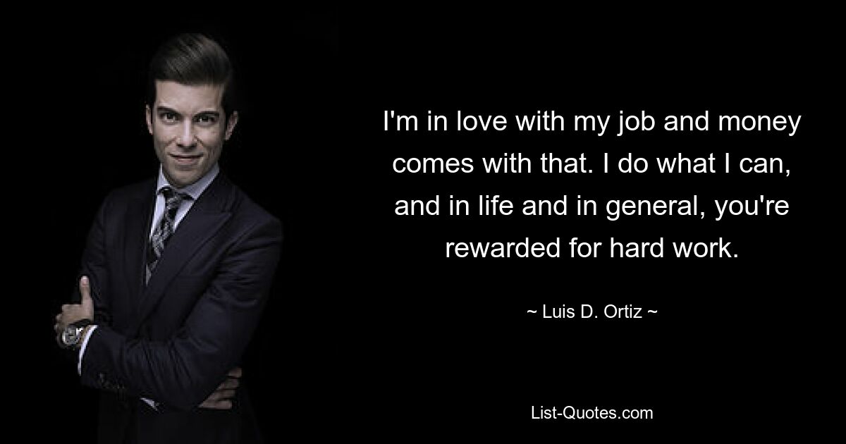 I'm in love with my job and money comes with that. I do what I can, and in life and in general, you're rewarded for hard work. — © Luis D. Ortiz