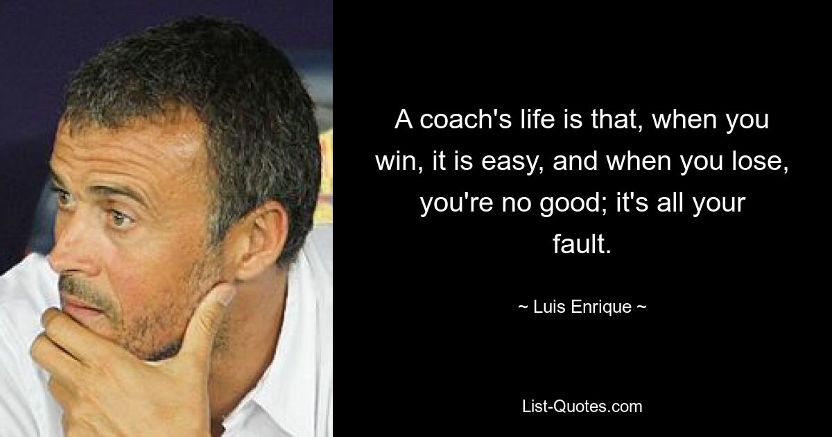 A coach's life is that, when you win, it is easy, and when you lose, you're no good; it's all your fault. — © Luis Enrique