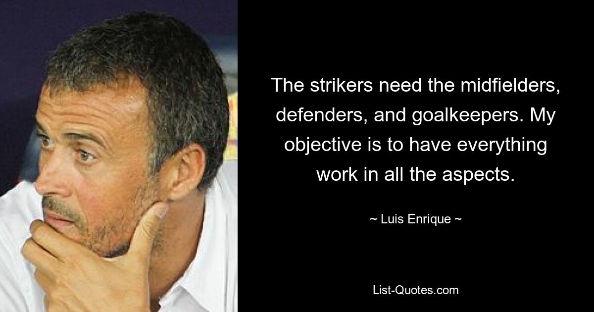 The strikers need the midfielders, defenders, and goalkeepers. My objective is to have everything work in all the aspects. — © Luis Enrique