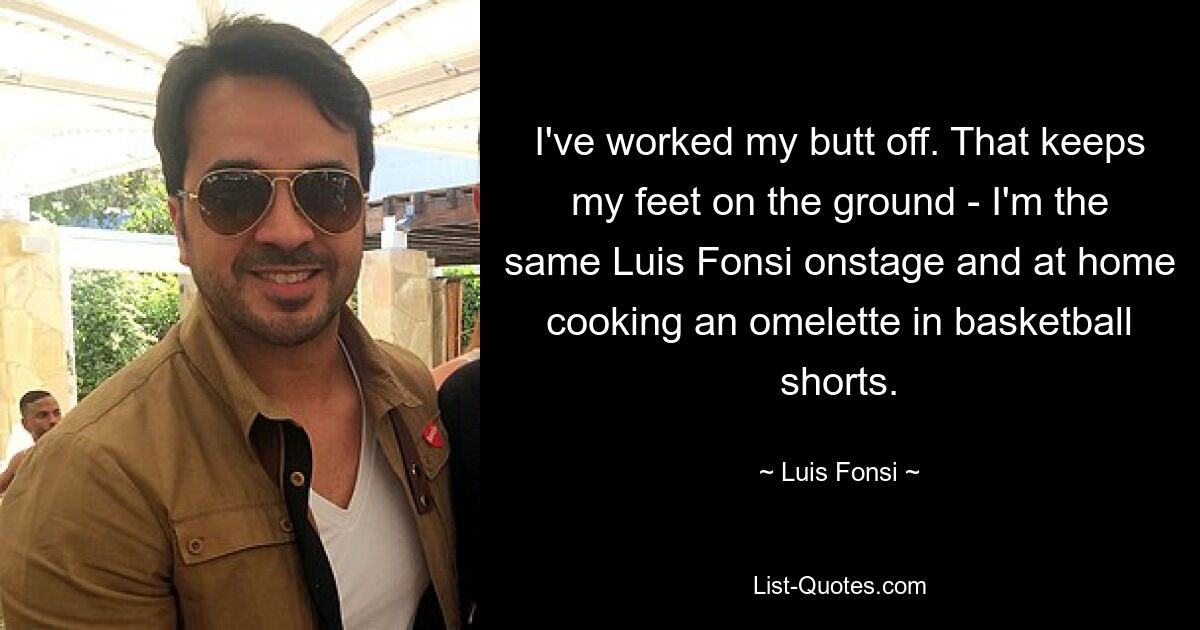 I've worked my butt off. That keeps my feet on the ground - I'm the same Luis Fonsi onstage and at home cooking an omelette in basketball shorts. — © Luis Fonsi