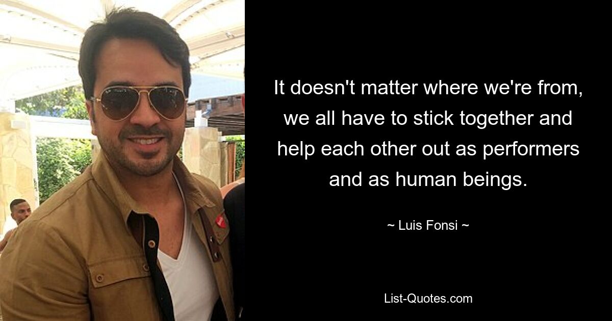 It doesn't matter where we're from, we all have to stick together and help each other out as performers and as human beings. — © Luis Fonsi