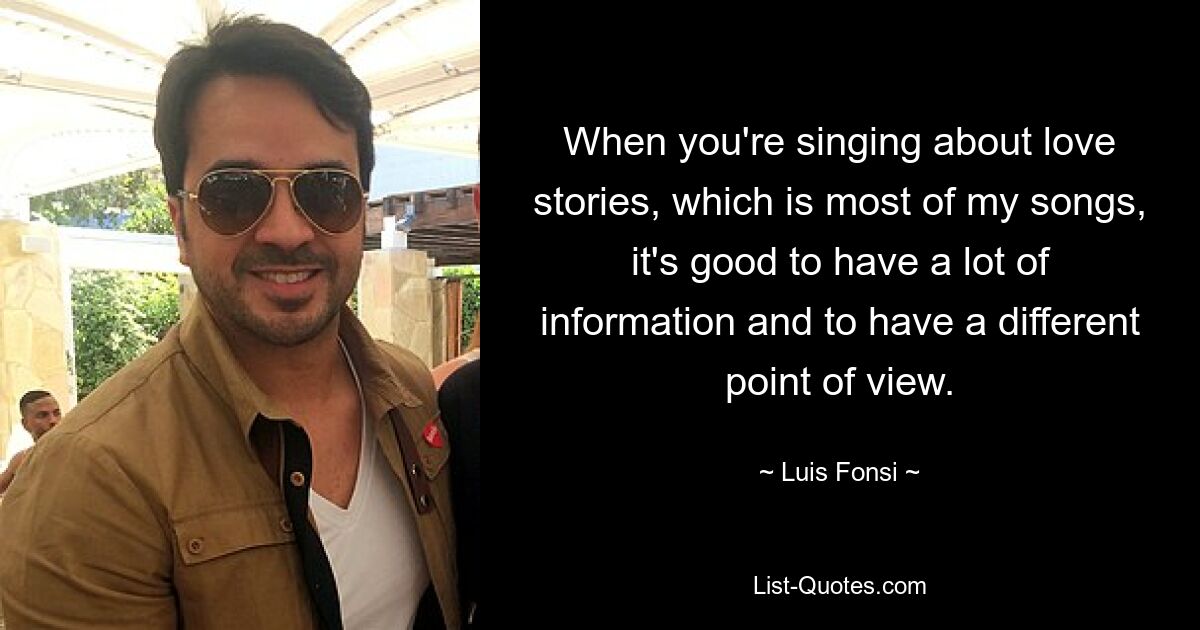 Wenn man über Liebesgeschichten singt, was die meisten meiner Lieder sind, ist es gut, viele Informationen zu haben und eine andere Sichtweise zu haben. — © Luis Fonsi