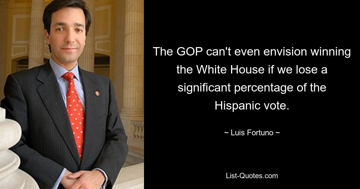 The GOP can't even envision winning the White House if we lose a significant percentage of the Hispanic vote. — © Luis Fortuno