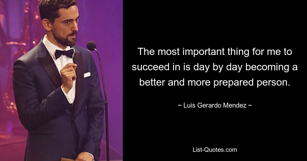 The most important thing for me to succeed in is day by day becoming a better and more prepared person. — © Luis Gerardo Mendez