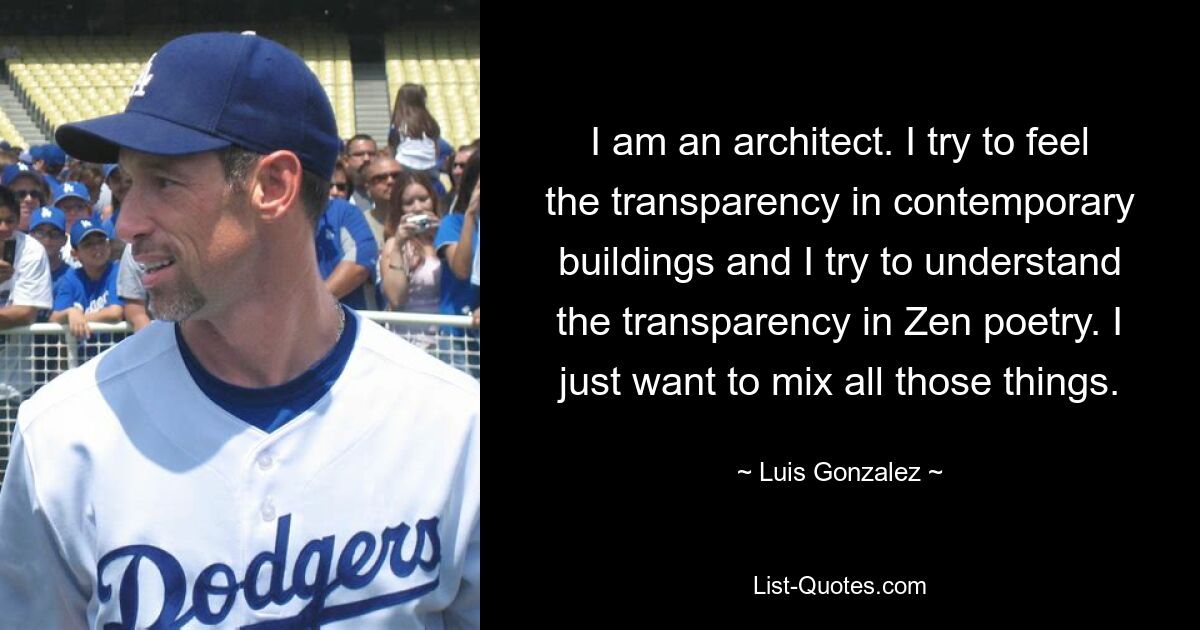 I am an architect. I try to feel the transparency in contemporary buildings and I try to understand the transparency in Zen poetry. I just want to mix all those things. — © Luis Gonzalez