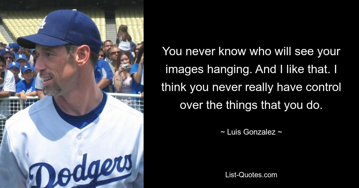 You never know who will see your images hanging. And I like that. I think you never really have control over the things that you do. — © Luis Gonzalez