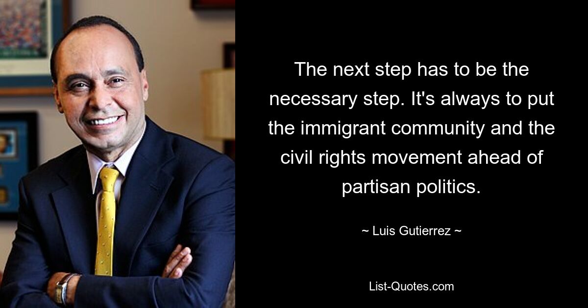 The next step has to be the necessary step. It's always to put the immigrant community and the civil rights movement ahead of partisan politics. — © Luis Gutierrez