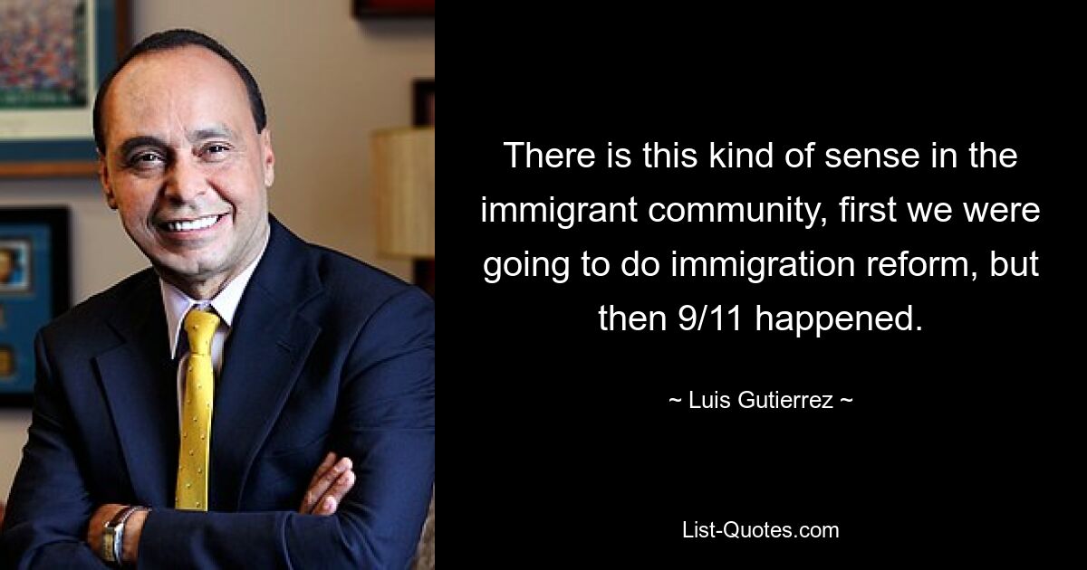 There is this kind of sense in the immigrant community, first we were going to do immigration reform, but then 9/11 happened. — © Luis Gutierrez