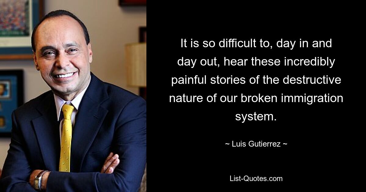 It is so difficult to, day in and day out, hear these incredibly painful stories of the destructive nature of our broken immigration system. — © Luis Gutierrez