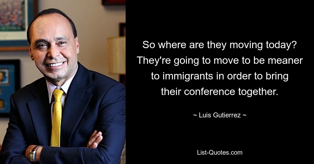 So where are they moving today? They're going to move to be meaner to immigrants in order to bring their conference together. — © Luis Gutierrez