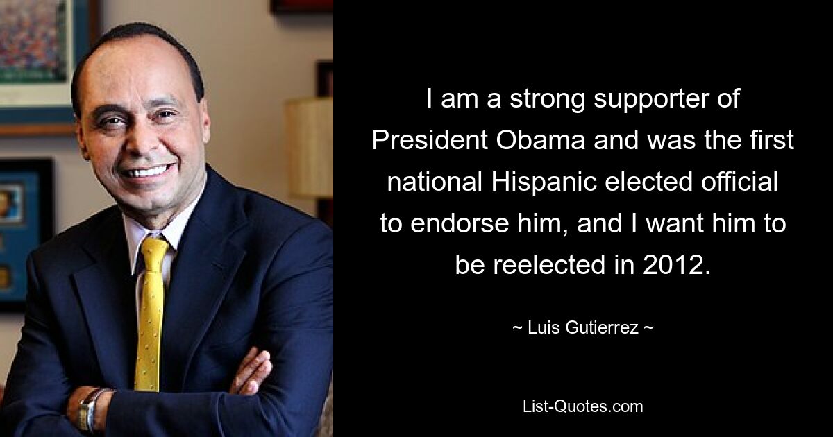 I am a strong supporter of President Obama and was the first national Hispanic elected official to endorse him, and I want him to be reelected in 2012. — © Luis Gutierrez