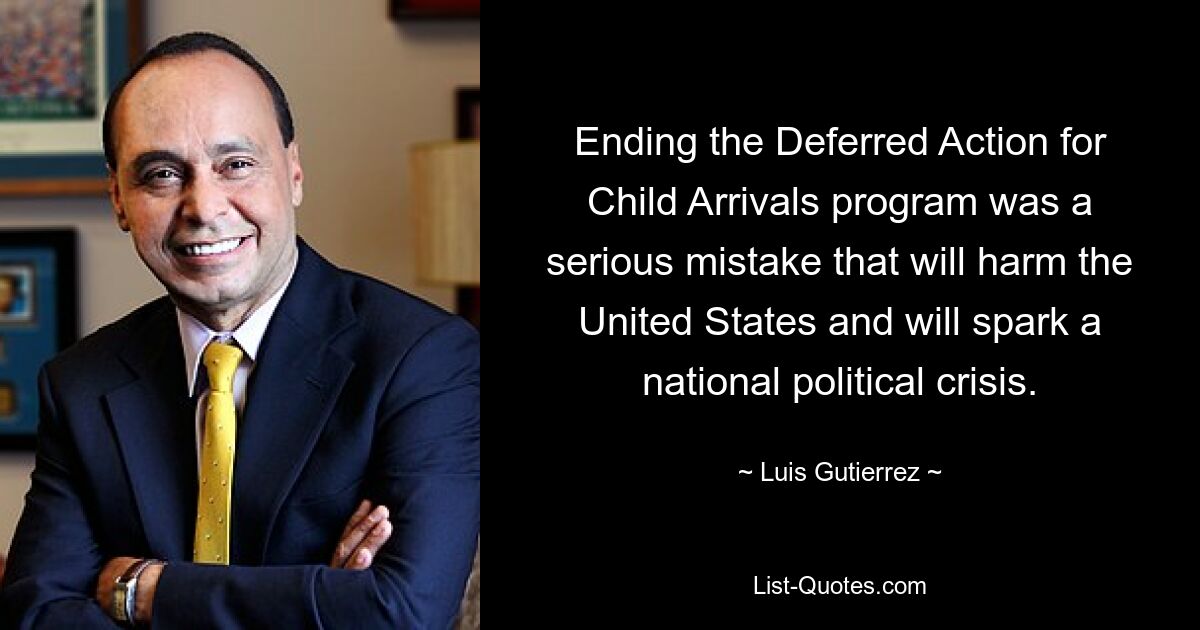 Ending the Deferred Action for Child Arrivals program was a serious mistake that will harm the United States and will spark a national political crisis. — © Luis Gutierrez