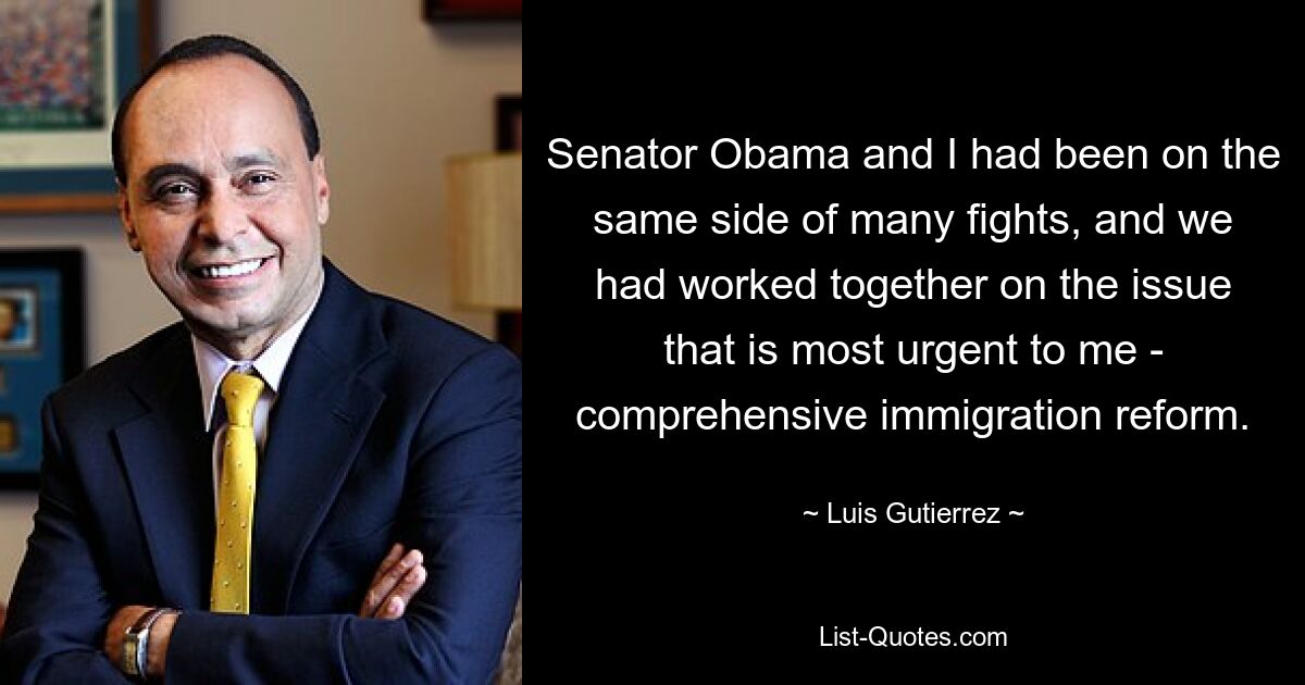 Senator Obama and I had been on the same side of many fights, and we had worked together on the issue that is most urgent to me - comprehensive immigration reform. — © Luis Gutierrez