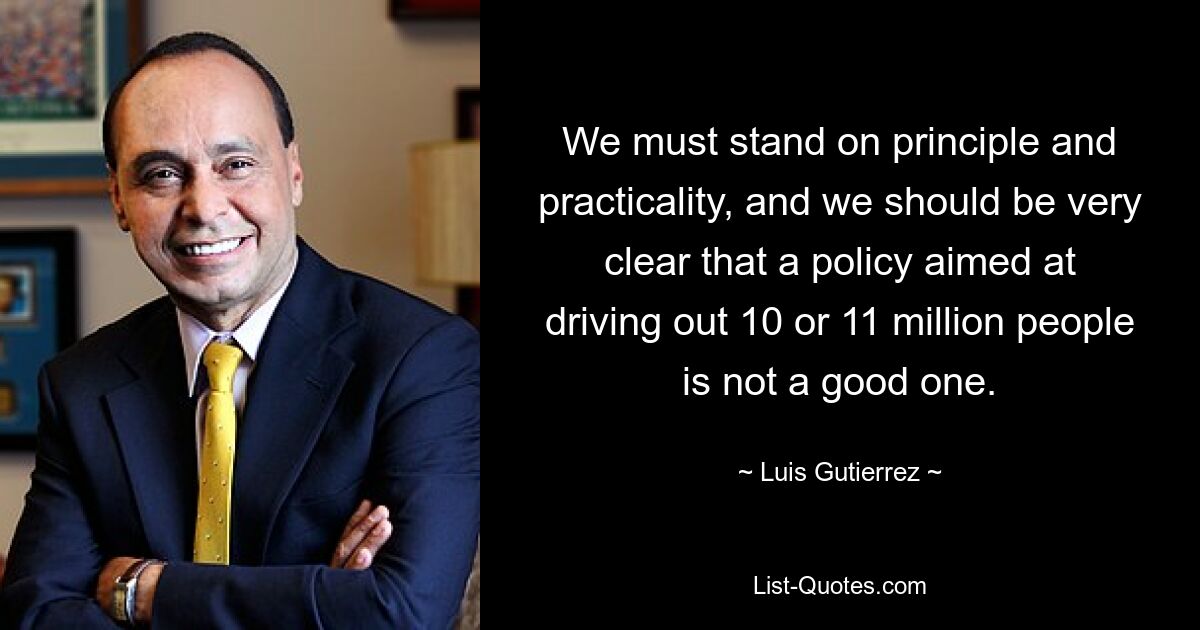 We must stand on principle and practicality, and we should be very clear that a policy aimed at driving out 10 or 11 million people is not a good one. — © Luis Gutierrez