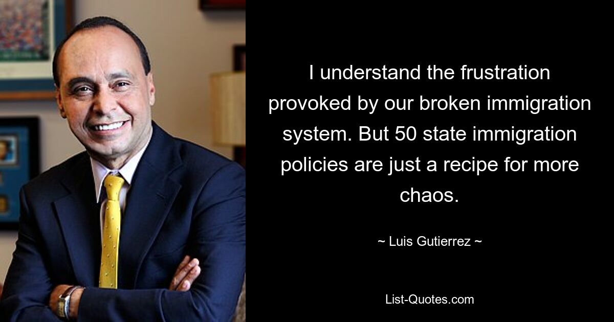 I understand the frustration provoked by our broken immigration system. But 50 state immigration policies are just a recipe for more chaos. — © Luis Gutierrez