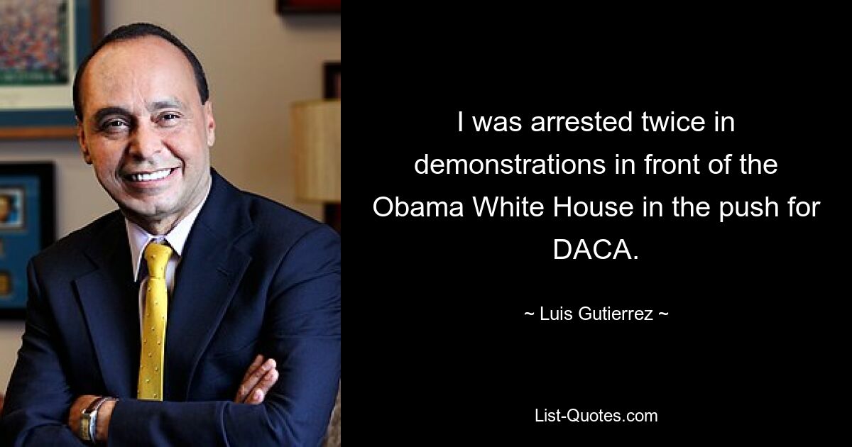 I was arrested twice in demonstrations in front of the Obama White House in the push for DACA. — © Luis Gutierrez