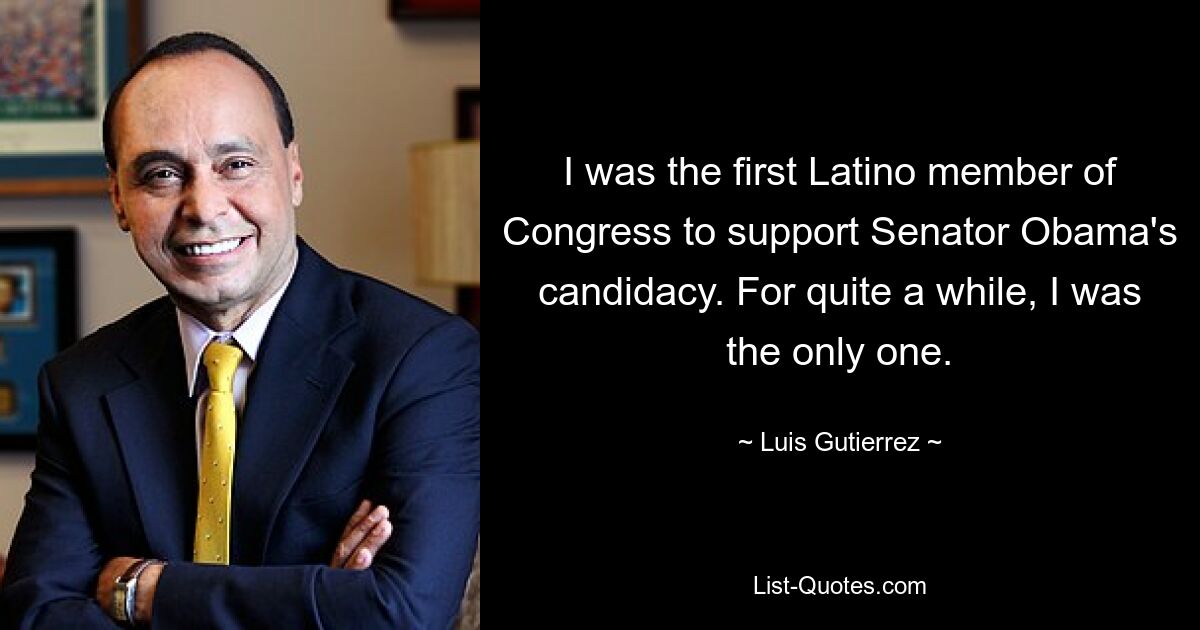 I was the first Latino member of Congress to support Senator Obama's candidacy. For quite a while, I was the only one. — © Luis Gutierrez