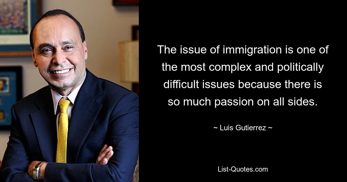 The issue of immigration is one of the most complex and politically difficult issues because there is so much passion on all sides. — © Luis Gutierrez