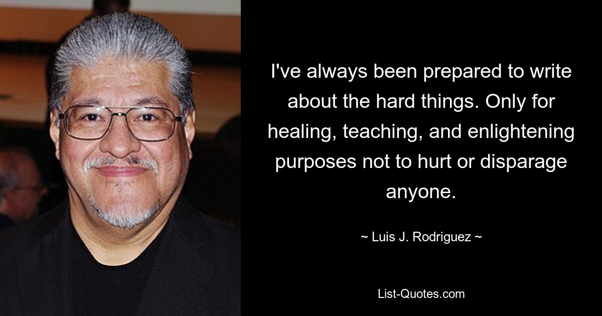 I've always been prepared to write about the hard things. Only for healing, teaching, and enlightening purposes not to hurt or disparage anyone. — © Luis J. Rodriguez