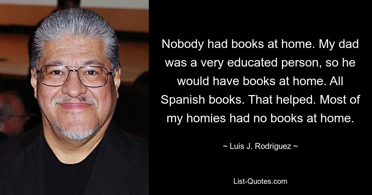 Nobody had books at home. My dad was a very educated person, so he would have books at home. All Spanish books. That helped. Most of my homies had no books at home. — © Luis J. Rodriguez