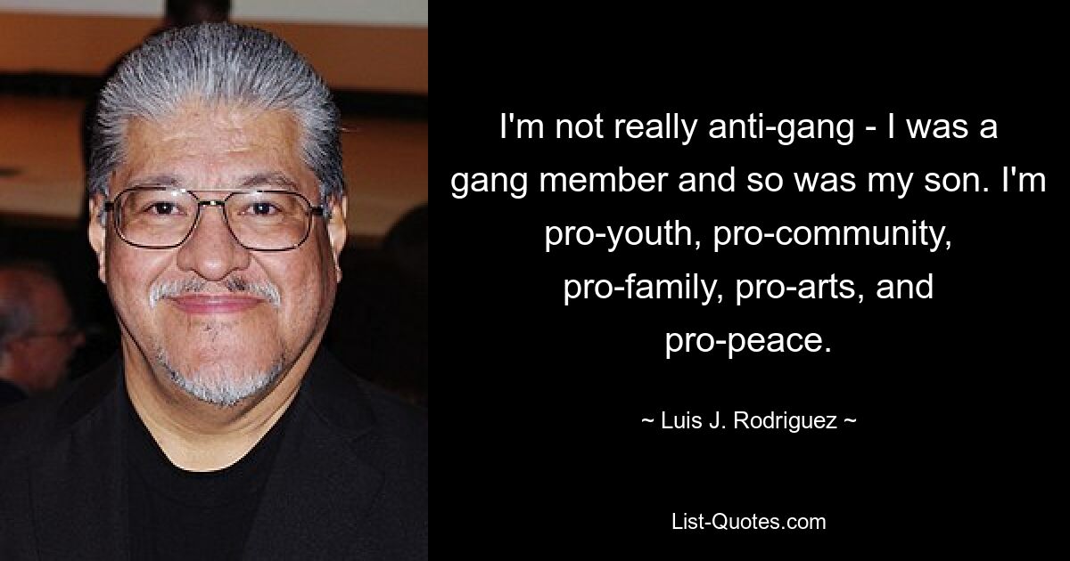 I'm not really anti-gang - I was a gang member and so was my son. I'm pro-youth, pro-community, pro-family, pro-arts, and pro-peace. — © Luis J. Rodriguez