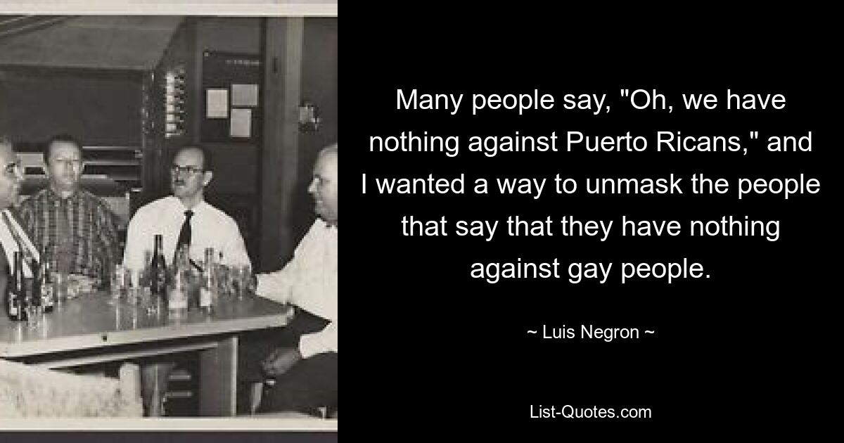 Many people say, "Oh, we have nothing against Puerto Ricans," and I wanted a way to unmask the people that say that they have nothing against gay people. — © Luis Negron