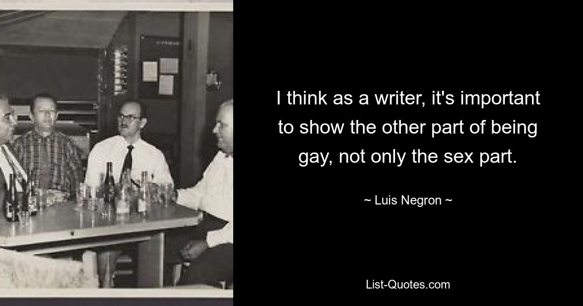 I think as a writer, it's important to show the other part of being gay, not only the sex part. — © Luis Negron