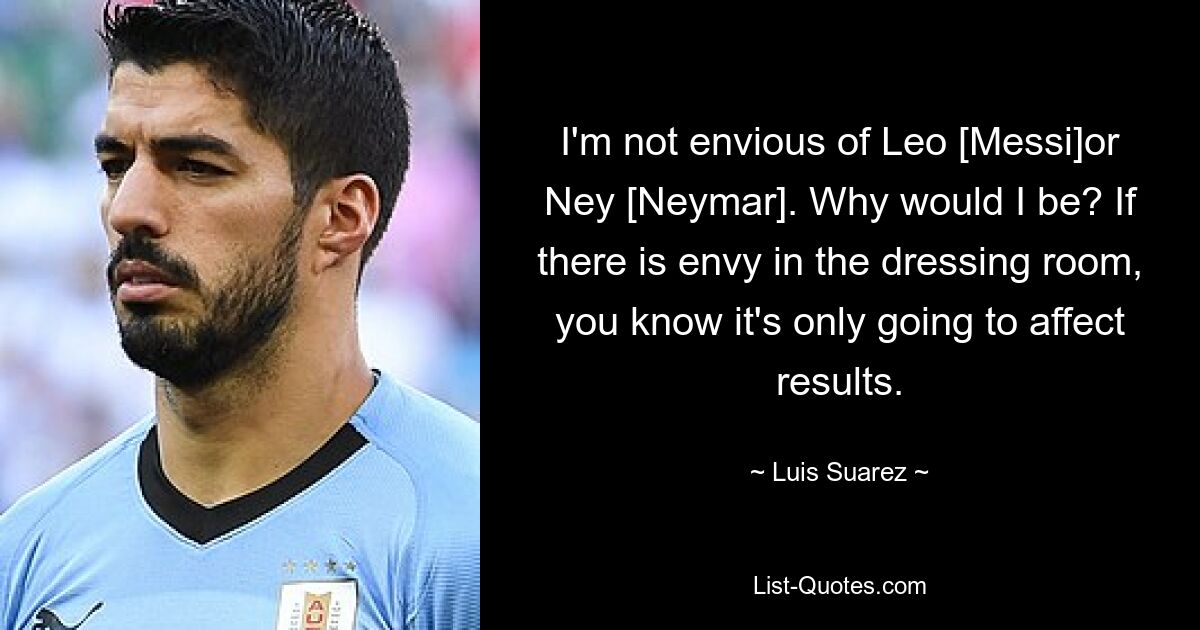 I'm not envious of Leo [Messi]or Ney [Neymar]. Why would I be? If there is envy in the dressing room, you know it's only going to affect results. — © Luis Suarez