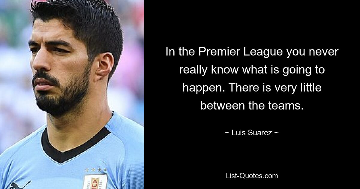 In the Premier League you never really know what is going to happen. There is very little between the teams. — © Luis Suarez